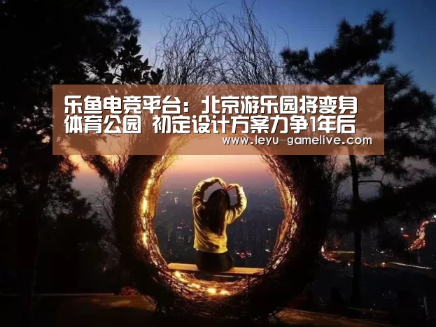 乐鱼电竞平台:北京游乐园将变身体育公园 初定设计方案力争1年后免费开放(图1) 乐鱼电竞赛事